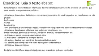 Exercícios: Leia o texto abaixo:
Para atender as necessidades de informação de uma biblioteca universitária foi proposto um sistema que
deve atender as seguintes características:
- O cadastro dos usuários da biblioteca com endereço completo. Os usuários podem ser classificados em três
grupos:
Professores
Alunos
Funcionários
- Dos professores e funcionários é necessário conhecer o Departamento ao qual estão sempre vinculados.
- O cadastro das obras da biblioteca, que podem ser classificadas em:
Livros científicos, periódicos científicos, periódicos diversos, entretenimento e etc..
- A língua em que se encontra o exemplar da obra
- A mídia onde se encontra o exemplar da obra
- Os autores da obra com o controle da nacionalidade do autor
- As editoras dos exemplares com o ano de edição de cada exemplar
- O histórico dos empréstimos
Desta forma, identifique as possíveis classes seus respectivos atributos e métodos.
 