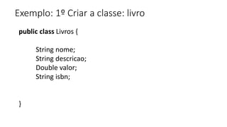 Exemplo: 1º Criar a classe: livro
public class Livros {
String nome;
String descricao;
Double valor;
String isbn;
}
 