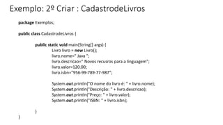 Exemplo: 2º Criar : CadastrodeLivros
package Exemplos;
public class CadastrodeLivros {
public static void main(String[] args) {
Livro livro = new Livro();
livro.nome=" Java ";
livro.descricao=" Novos recusros para a linguagem";
livro.valor=120.00;
livro.isbn="956-99-789-77-987";
System.out.println("O nome do livro é: " + livro.nome);
System.out.println("Descrição: " + livro.descricao);
System.out.println("Preço: " + livro.valor);
System.out.println("ISBN: " + livro.isbn);
}
}
 