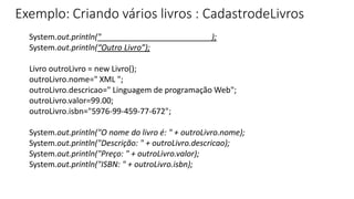 Exemplo: Criando vários livros : CadastrodeLivros
System.out.println("_________________________);
System.out.println(“Outro Livro”);
Livro outroLivro = new Livro();
outroLivro.nome=" XML ";
outroLivro.descricao=" Linguagem de programação Web";
outroLivro.valor=99.00;
outroLivro.isbn="5976-99-459-77-672";
System.out.println("O nome do livro é: " + outroLivro.nome);
System.out.println("Descrição: " + outroLivro.descricao);
System.out.println("Preço: " + outroLivro.valor);
System.out.println("ISBN: " + outroLivro.isbn);
 
