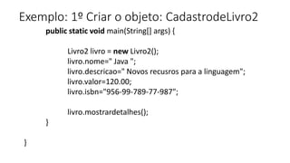 Exemplo: 1º Criar o objeto: CadastrodeLivro2
public static void main(String[] args) {
Livro2 livro = new Livro2();
livro.nome=" Java ";
livro.descricao=" Novos recusros para a linguagem";
livro.valor=120.00;
livro.isbn="956-99-789-77-987";
livro.mostrardetalhes();
}
}
 