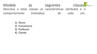 Modele as seguintes classes:
Descreva a estas classes as características (atributo) e o
comportamento (metodos) de cada um.
1) Aluno
2) Funcionario
3) Professor
4) Cliente
 