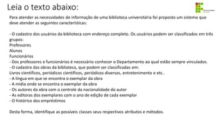 Leia o texto abaixo:
Para atender as necessidades de informação de uma biblioteca universitária foi proposto um sistema que
deve atender as seguintes características:
- O cadastro dos usuários da biblioteca com endereço completo. Os usuários podem ser classificados em três
grupos:
Professores
Alunos
Funcionários
- Dos professores e funcionários é necessário conhecer o Departamento ao qual estão sempre vinculados.
- O cadastro das obras da biblioteca, que podem ser classificadas em:
Livros científicos, periódicos científicos, periódicos diversos, entretenimento e etc..
- A língua em que se encontra o exemplar da obra
- A mídia onde se encontra o exemplar da obra
- Os autores da obra com o controle da nacionalidade do autor
- As editoras dos exemplares com o ano de edição de cada exemplar
- O histórico dos empréstimos
Desta forma, identifique as possíveis classes seus respectivos atributos e métodos.
 