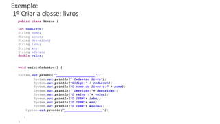 Exemplo:
1º Criar a classe: livros
public class livros {
int codLivro;
String nome;
String autor;
String descricao;
String isbn;
String ano;
String edicao;
double valor;
void exibirCadastro() {
System.out.println("____________________");
System.out.println(" Cadastro livro");
System.out.println("Código:" + codLivro);
System.out.println("O nome do livro é:" + nome);
System.out.println(" Desrição:"+ descricao);
System.out.println("O valor :"+ valor);
System.out.println("O ISBN"+ isbn);
System.out.println("O ISBN"+ ano);
System.out.println("O ISBN"+ edicao);
System.out.println("____________________");
}
}
 
