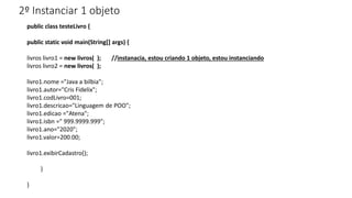 2º Instanciar 1 objeto
public class testeLivro {
public static void main(String[] args) {
livros livro1 = new livros( ); //instanacia, estou criando 1 objeto, estou instanciando
livros livro2 = new livros( );
livro1.nome ="Java a bilbia";
livro1.autor="Cris Fidelix";
livro1.codLivro=001;
livro1.descricao="Linguagem de POO";
livro1.edicao ="Atena";
livro1.isbn =" 999.9999.999";
livro1.ano="2020";
livro1.valor=200.00;
livro1.exibirCadastro();
}
}
 
