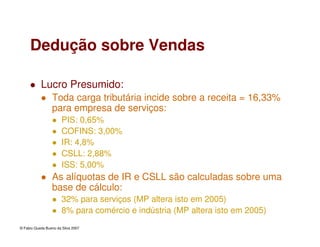 © Fabio Queda Bueno da Silva 2007
Dedução sobre Vendas
Lucro Presumido:
Toda carga tributária incide sobre a receita = 16,33%
para empresa de serviços:
PIS: 0,65%
COFINS: 3,00%
IR: 4,8%
CSLL: 2,88%
ISS: 5,00%
As alíquotas de IR e CSLL são calculadas sobre uma
base de cálculo:
32% para serviços (MP altera isto em 2005)
8% para comércio e indústria (MP altera isto em 2005)
 