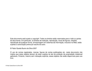 © Fabio Queda Bueno da Silva 2007
Este documento está sujeito a copyright. Todos os direitos estão reservados para o todo ou partes
do documento. Em particular, os direitos de tradução, reprodução, reuso de figuras, citações,
reprodução de qualquer forma, armazenagem em sistemas de informação, inclusive na Web, estão
sujeitas a autorização prévia por escrito do autor.
© Fabio Queda Bueno da Silva 2007
O uso de nomes registrados, marcas, figuras de outras publicações etc. neste documento não
implica que estes objetos deixam de estar sujeitos às leis de proteção da propriedade intelectual
aplicáveis. Portanto, mesmo sem indicação explícita, esses objetos não estão disponíveis para uso
livre.
 