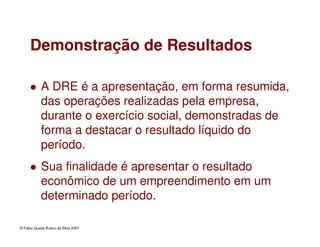 © Fabio Queda Bueno da Silva 2007
Demonstração de Resultados
A DRE é a apresentação, em forma resumida,
das operações realizadas pela empresa,
durante o exercício social, demonstradas de
forma a destacar o resultado líquido do
período.
Sua finalidade é apresentar o resultado
econômico de um empreendimento em um
determinado período.
 