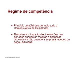 © Fabio Queda Bueno da Silva 2007
Regime de competência
Princípio contábil que permeia todo o
Demonstrativo de Resultados.
Reconhece o impacto das transações nos
períodos quando as receitas e despesas
ocorreram e não quando a empresa recebeu ou
pagou em caixa.
 