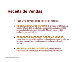 © Fabio Queda Bueno da Silva 2007
Receita de Vendas
Toda DRE começa pelos valores de receitas.
RECEITA BRUTA DE VENDAS: é o valor total da nota
fiscal/ fatura dos produtos entregues ou dos serviços
prestados durante um período. Nesse valor estão
inclusos os impostos.
DEDUÇOES E IMPOSTOS SOBRE AS VENDAS:
valor das vendas devolvidas pelos clientes por qualquer
razão / valores embutidos no valor da nota fiscal /
fatura.
RECEITA LÍQUIDA DE VENDAS: receita bruta
subtraída de deduções e impostos dobre vendas
 