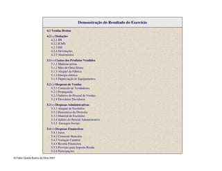 © Fabio Queda Bueno da Silva 2007
Demonstração do Resultado do Exercício
4.1 Vendas Brutas
4.2 (-) Deduções
4.2.1 IPI
4.2.2 ICMS
4.2.3 ISS
4.2.4 Devoluções
4.2.5 Abatimentos
5.1 (-) Custos dos Produtos Vendidos
5.1.1 Matérias-prima
5.1.2 Mão-de-Obra Direta
5.1.3 Aluguel da Fábrica
5.1.4 Energia elétrica
5.1.5 Depreciação de Equipamentos
5.2 (-) Despesas de Vendas
5.2.1 Comissão de Vendedores
5.2.2 Propaganda
5.2.3 Salários do Pessoal de Vendas
5.2.4 Devedores Duvidosos
5.3 (-) Despesas Administrativas
5.3.1 Aluguel de Escritório
5.3.2 Honorários da Diretoria
5.3.3 Material de Escritório
5.3.4 Salário do Pessoal Administrativo
5.3.5 Encargos Sociais
5.4 (-) Despesas Financeiras
5.4.1 Juros
5.4.2 Comissão Bancária
5.4.3 Variação Cambial
5.4.4 Receita Financeira
5.5.5 Provisão para Imposto Renda
5.5.6 Participações
 