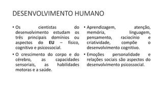 DESENVOLVIMENTO HUMANO
• Os cientistas do
desenvolvimento estudam os
três principais domínios ou
aspectos do EU – físico,
cognitivo e psicossocial.
• O crescimento do corpo e do
cérebro, as capacidades
sensoriais, as habilidades
motoras e a saúde.
• Aprendizagem, atenção,
memória, linguagem,
pensamento, raciocínio e
criatividade, compõe o
desenvolvimento cognitivo.
• Emoções personalidade e
relações sociais são aspectos do
desenvolvimento psicossocial.
 