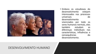 DESENVOLVIMENTO HUMANO
• Embora os estudiosos do
desenvolvimento estejam
interessados nos processos
universais de
desenvolvimento
vivenciados por todo os
seres humanos normais, eles
também estudam as
diferenças individuais nas
características, influências e
consequências do
desenvolvimento.
 