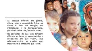 • As pessoas diferem em gênero,
altura, peso e compleição física; na
saúde e nível de energia; em
inteligência; e no temperamento,
personalidade e reações emocionais.
• Os contextos de sua vida também
diferem: os lares, as comunidades e
sociedades em que vivem, seus
relacionamentos, as escolas que
frequentam e o trabalho que fazem.
 