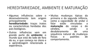 HEREDITARIEDADE, AMBIENTE E MATURAÇÃO
• Algumas influências sobre o
desenvolvimento tem origem
principalmente na
hereditariedade: traços inatos
ou características herdadas dos
pais biológicos.
• Outras influências vem em
grande parte do ambiente: o
mundo que está do lado de fora
do eu, e que começa no útero e
a aprendizagem relacionada a
experiência.
• Muitas mudanças típicas da
primeira e da segunda infância,
como a capacidade de andar e
falar estão vinculadas a
maturação do corpo e do
cérebro, sendo o
desdobramento de uma
sequência natural de mudanças
físicas e padrões de
comportamento.
 
