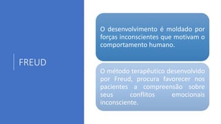FREUD
O desenvolvimento é moldado por
forças inconscientes que motivam o
comportamento humano.
O método terapêutico desenvolvido
por Freud, procura favorecer nos
pacientes a compreensão sobre
seus conflitos emocionais
inconsciente.
 