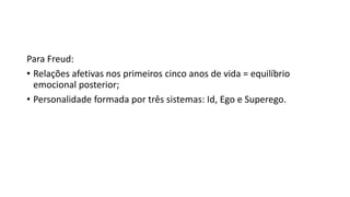 Para Freud:
• Relações afetivas nos primeiros cinco anos de vida = equilíbrio
emocional posterior;
• Personalidade formada por três sistemas: Id, Ego e Superego.
 