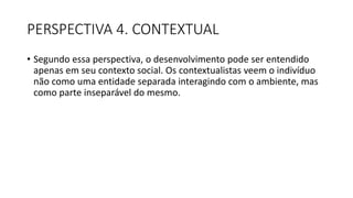 PERSPECTIVA 4. CONTEXTUAL
• Segundo essa perspectiva, o desenvolvimento pode ser entendido
apenas em seu contexto social. Os contextualistas veem o indivíduo
não como uma entidade separada interagindo com o ambiente, mas
como parte inseparável do mesmo.
 