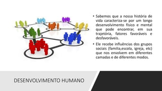 DESENVOLVIMENTO HUMANO
• Sabemos que a nossa história de
vida caracteriza-se por um longo
desenvolvimento físico e mental
que pode encontrar, em sua
trajetória, fatores favoráveis e
desfavoráveis.
• Ele recebe influências dos grupos
sociais (familia,escola, igreja, etc)
que nos envolvem em diferentes
camadas e de diferentes modos.
 