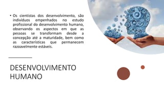 DESENVOLVIMENTO
HUMANO
• Os cientistas dos desenvolvimento, são
indivíduos empenhados no estudo
profissional do desenvolvimento humano,
observando os aspectos em que as
pessoas se transformam desde a
concepção até a maturidade, bem como
as características que permanecem
razoavelmente estáveis.
 