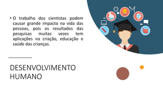 DESENVOLVIMENTO
HUMANO
• O trabalho dos cientistas podem
causar grande impacto na vida das
pessoas, pois os resultados das
pesquisas muitas vezes tem
aplicações na criação, educação e
saúde das crianças.
 
