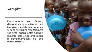 Exemplo:
• Pesquisadores em Boston,
descobriram que crianças que
iam para a escola com fome ou
sem os nutrientes essenciais em
sua dieta, tinham notas baixas e
maiores problemas emocionais
e comportamentais do que
outras crianças.
 