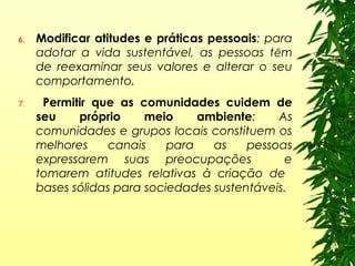 6. Modificar atitudes e práticas pessoais: para
adotar a vida sustentável, as pessoas têm
de reexaminar seus valores e alterar o seu
comportamento.
7. Permitir que as comunidades cuidem de
seu próprio meio ambiente: As
comunidades e grupos locais constituem os
melhores canais para as pessoas
expressarem suas preocupações e
tomarem atitudes relativas à criação de
bases sólidas para sociedades sustentáveis.
 