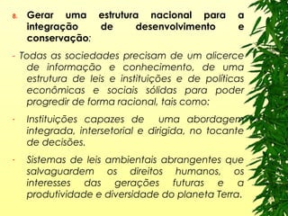8. Gerar uma estrutura nacional para a
integração de desenvolvimento e
conservação:
- Todas as sociedades precisam de um alicerce
de informação e conhecimento, de uma
estrutura de leis e instituições e de políticas
econômicas e sociais sólidas para poder
progredir de forma racional, tais como:
- Instituições capazes de uma abordagem
integrada, intersetorial e dirigida, no tocante
de decisões.
- Sistemas de leis ambientais abrangentes que
salvaguardem os direitos humanos, os
interesses das gerações futuras e a
produtividade e diversidade do planeta Terra.
 