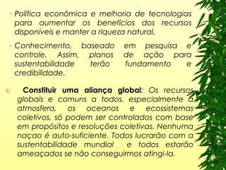 - Política econômica e melhoria de tecnologias
para aumentar os benefícios dos recursos
disponíveis e manter a riqueza natural.
- Conhecimento, baseado em pesquisa e
controle. Assim, planos de ação para
sustentabilidade terão fundamento e
credibilidade.
9. Constituir uma aliança global: Os recursos
globais e comuns a todos, especialmente a
atmosfera, os oceanos e ecossistemas
coletivos, só podem ser controlados com base
em propósitos e resoluções coletivas. Nenhuma
naçao é auto-suficiente. Todos lucrarão com a
sustentabilidade mundial e todos estarão
ameaçados se não conseguirmos atingi-la.
 