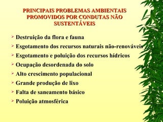  Destruição da flora e fauna
 Esgotamento dos recursos naturais não-renováveis
 Esgotamento e poluição dos recursos hídricos
 Ocupação desordenada do solo
 Alto crescimento populacional
 Grande produção de lixo
 Falta de saneamento básico
 Poluição atmosférica
PRINCIPAIS PROBLEMAS AMBIENTAISPRINCIPAIS PROBLEMAS AMBIENTAIS
PROMOVIDOS POR CONDUTAS NÃOPROMOVIDOS POR CONDUTAS NÃO
SUSTENTÁVEISSUSTENTÁVEIS
 