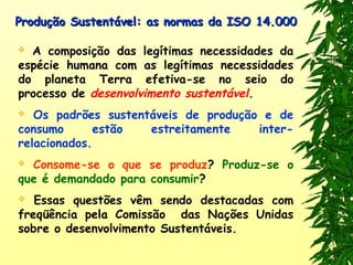 Produção Sustentável: as normas da ISO 14.000Produção Sustentável: as normas da ISO 14.000
 A composição das legítimas necessidades da
espécie humana com as legítimas necessidades
do planeta Terra efetiva-se no seio do
processo de desenvolvimento sustentável.
 Os padrões sustentáveis de produção e de
consumo estão estreitamente inter-
relacionados.
 Consome-se o que se produz? Produz-se o
que é demandado para consumir?
 Essas questões vêm sendo destacadas com
freqüência pela Comissão das Nações Unidas
sobre o desenvolvimento Sustentáveis.
 