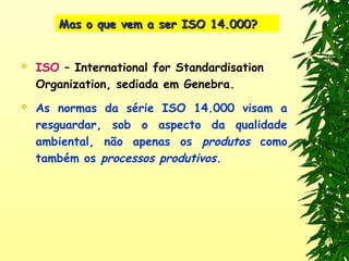 Mas o que vem a ser ISO 14.000?Mas o que vem a ser ISO 14.000?
 ISO – International for Standardisation
Organization, sediada em Genebra.
 As normas da série ISO 14.000 visam a
resguardar, sob o aspecto da qualidade
ambiental, não apenas os produtos como
também os processos produtivos.
 