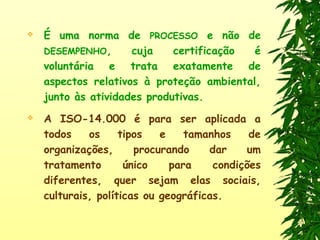  É uma norma de PROCESSO e não de
DESEMPENHO, cuja certificação é
voluntária e trata exatamente de
aspectos relativos à proteção ambiental,
junto às atividades produtivas.
 A ISO-14.000 é para ser aplicada a
todos os tipos e tamanhos de
organizações, procurando dar um
tratamento único para condições
diferentes, quer sejam elas sociais,
culturais, políticas ou geográficas.
 