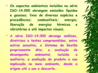  Os aspectos ambientais incluídos na série
ISO-14.000 abrangem emissões líquidas
e gasosas; lixos de diversas espécies e
procedências; combustíveis; energia;
liberação de energias térmicas e
vibratórias e até impactos visuais.
 A série ISO-14.000 abrange análises,
diretrizes e testes compreendidos, entre
outros assuntos, o Sistema de Gestão
propriamente dito; a avaliação do
desempenho ambiental, incluída a
auditoria; a avaliação do produto e sua
implicação no meio ambiente, desde a
origem até o uso e descarte.
 