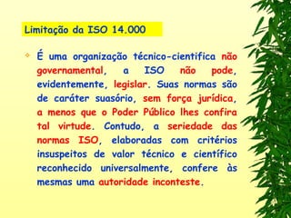 Limitação da ISO 14.000
 É uma organização técnico-cientifica não
governamental, a ISO não pode,
evidentemente, legislar. Suas normas são
de caráter suasório, sem força jurídica,
a menos que o Poder Público lhes confira
tal virtude. Contudo, a seriedade das
normas ISO, elaboradas com critérios
insuspeitos de valor técnico e científico
reconhecido universalmente, confere às
mesmas uma autoridade inconteste.
 
