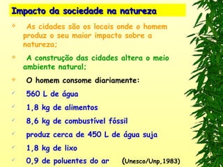 Impacto da sociedade na naturezaImpacto da sociedade na natureza
 As cidades são os locais onde o homem
produz o seu maior impacto sobre a
natureza;
 A construção das cidades altera o meio
ambiente natural;
 O homem consome diariamente:
 560 L de água
 1,8 kg de alimentos
 8,6 kg de combustível fóssil
 produz cerca de 450 L de água suja
 1,8 kg de lixo
 0,9 de poluentes do ar (Unesco/Unp,1983)
 