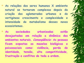  As relações dos seres humanos X ambiente
natural se tornaram complexas depois da
criação dos aglomerados urbanos e do
vertiginoso crescimento e complexidade e
intensidade do metabolismo desses novos
ecossistemas.
 As sociedades urbanizadas estão
desajustadas em relação a dinâmica dos
ambientes naturais. Conseqüência: As pessoas
ficam expostas as mazelas biológicas e
psicossociais como: violência, perda de
identidade, tensão, alta competitividade,
frustração e conflitos de toda a ordem.
 