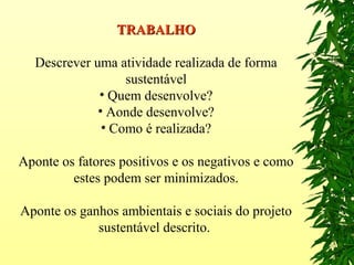 TRABALHOTRABALHO
Descrever uma atividade realizada de forma
sustentável
• Quem desenvolve?
• Aonde desenvolve?
• Como é realizada?
Aponte os fatores positivos e os negativos e como
estes podem ser minimizados.
Aponte os ganhos ambientais e sociais do projeto
sustentável descrito.
 