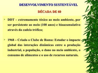  DDT – extremamente tóxico ao meio ambiente, por
ser persistente ao meio (100 anos) e bioacumulativo
através da cadeia trófica;
 1968 – Criado o Clube de Roma: Estudar o impacto
global das interações dinâmicas entre a produção
industrial, a população, o dano no meio ambiente, o
consumo de alimentos e o uso de recursos naturais.
DÉCADA DE 60DÉCADA DE 60
DESENVOLVIMENTO SUSTENTÁVELDESENVOLVIMENTO SUSTENTÁVEL
 
