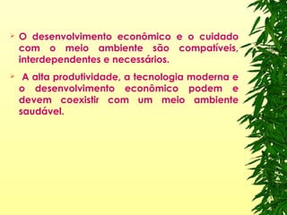  O desenvolvimento econômico e o cuidado
com o meio ambiente são compatíveis,
interdependentes e necessários.
 A alta produtividade, a tecnologia moderna e
o desenvolvimento econômico podem e
devem coexistir com um meio ambiente
saudável.
 