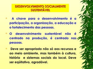 DESENVOLVIMENTO SOCIALMENTEDESENVOLVIMENTO SOCIALMENTE
SUSTENTÁVELSUSTENTÁVEL
 A chave para o desenvolvimento é a
participação, a organização, a educação e
o fortalecimento das pessoas.
 O desenvolvimento sustentável não é
centrado na produção, é centrado nas
pessoas.
 Deve ser apropriado não só aos recursos e
ao meio ambiente, mas também à cultura,
história e sistemas sociais do local. Deve
ser eqüitativo, agradável.
 