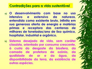 Contradições para a vida sustentávelContradições para a vida sustentável
a) O desenvolvimento com base no uso
intensivo e extensivo da natureza,
entendida como existente bruto, infinita em
sua generosa oferta de energia e matérias
primas e receptora das centenas de
milhares de toneladas/ano de lixo químico,
hospitalar, industrial e orgânico.
b) Sistema desejado de vida, sem caráter
classista, orientado por consumo crescente,
à custa do desgaste da biosfera, da
camada de protetora de ozônio, da
qualidade de ar e da água, da
disponibilidade da terra, da existência de
outras espécies.
 
