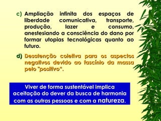 c) Ampliação infinita dos espaços de
liberdade comunicativa, transporte,
produção, lazer e consumo,
anestesiando a consciência do dano por
formar utopias tecnológicas quanto ao
futuro.
d)d) Desatenção coletiva para os aspectosDesatenção coletiva para os aspectos
negativos devido ao fascínio da massanegativos devido ao fascínio da massa
pelopelo ""positivopositivo“.“.
Viver de forma sustentável implica
aceitação do dever da busca de harmonia
com as outras pessoas e com a natureza.
 
