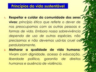 Princípios da vida sustentávelPrincípios da vida sustentável
1. Respeitar e cuidar da comunidade dos seres
vivos: princípio ético que reflete o dever de
nos preocupamos com as outras pessoas e
formas de vida. Embora nossa sobrevivência
dependa de uso de outras espécies, não
precisamos e não devemos usá-las cruel ou
perdulariamente.
2. Melhorar a qualidade de vida humana:
Vivam com dignidade, acesso à educação,
liberdade política, garantia de direitos
humanos e ausência de violência.
 