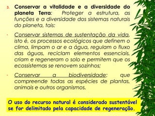 3. Conservar a vitalidade e a diversidade do
planeta Terra: Proteger a estrutura, as
funções e a diversidade dos sistemas naturais
do planeta, tais:
- Conservar sistemas de sustentação da vida,
isto é, os processos ecológicos que definem o
clima, limpam o ar e a água, regulam o fluxo
das águas, reciclam elementos essenciais,
criam e regeneram o solo e permitem que os
ecossistemas se renovem sozinhos;
- Conservar a biodiversidade: que
compreende todas as espécies de plantas,
animais e outros organismos.
O uso do recurso natural é considerado sustentável
se for delimitado pela capacidade de regeneração.
 