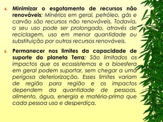4. Minimizar o esgotamento de recursos não
renováveis: Minérios em geral, petróleo, gás e
carvão são recursos não renováveis. Todavia,
o seu uso pode ser prolongado, através de
reciclagem, uso em menor quantidade ou
substituição por outros recursos renováveis.
5. Permanecer nos limites da capacidade de
suporte do planeta Terra: São limitados os
impactos que os ecossistemas e a bioesfera
em geral podem suportar, sem chegar a uma
perigosa deteriorização. Esses limites variam
de região para região e os impactos
dependem da quantidade de pessoas,
alimento, água, energia e matéria-prima que
cada pessoa usa e desperdiça.
 