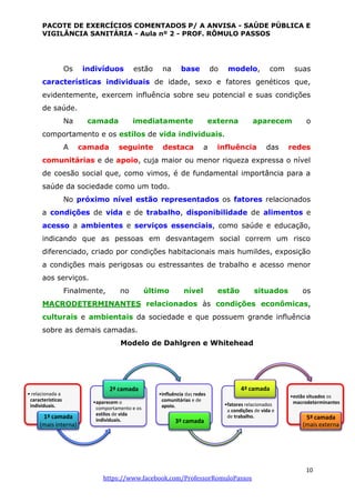 PACOTE DE EXERCÍCIOS COMENTADOS P/ A ANVISA - SAÚDE PÚBLICA E
VIGILÂNCIA SANITÁRIA - Aula nº 2 - PROF. RÔMULO PASSOS
10
https://www.facebook.com/ProfessorRomuloPassos
Os indivíduos estão na base do modelo, com suas
características individuais de idade, sexo e fatores genéticos que,
evidentemente, exercem influência sobre seu potencial e suas condições
de saúde.
Na camada imediatamente externa aparecem o
comportamento e os estilos de vida individuais.
A camada seguinte destaca a influência das redes
comunitárias e de apoio, cuja maior ou menor riqueza expressa o nível
de coesão social que, como vimos, é de fundamental importância para a
saúde da sociedade como um todo.
No próximo nível estão representados os fatores relacionados
a condições de vida e de trabalho, disponibilidade de alimentos e
acesso a ambientes e serviços essenciais, como saúde e educação,
indicando que as pessoas em desvantagem social correm um risco
diferenciado, criado por condições habitacionais mais humildes, exposição
a condições mais perigosas ou estressantes de trabalho e acesso menor
aos serviços.
Finalmente, no último nível estão situados os
MACRODETERMINANTES relacionados às condições econômicas,
culturais e ambientais da sociedade e que possuem grande influência
sobre as demais camadas.
Modelo de Dahlgren e Whitehead
• relacionada a
características
individuais.
1ª camada
(mais interna)
•aparecem o
comportamento e os
estilos de vida
individuais.
2ª camada
•influência das redes
comunitárias e de
apoio.
3ª camada
•fatores relacionados
a condições de vida e
de trabalho.
4ª camada
•estão situados os
macrodeterminantes
5ª camada
(mais externa
 