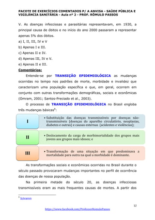 PACOTE DE EXERCÍCIOS COMENTADOS P/ A ANVISA - SAÚDE PÚBLICA E
VIGILÂNCIA SANITÁRIA - Aula nº 2 - PROF. RÔMULO PASSOS
12
https://www.facebook.com/ProfessorRomuloPassos
V. As doenças infecciosas e parasitárias representavam, em 1930, a
principal causa de óbitos e no início do ano 2000 passaram a representar
apenas 5% dos óbitos.
a) I, II, III, IV e V
b) Apenas I e III.
c) Apenas II e IV.
d) Apenas III, IV e V.
e) Apenas II e III.
Comentários:
Entende-se por TRANSIÇÃO EPIDEMIOLÓGICA as mudanças
ocorridas no tempo nos padrões de morte, morbidade e invalidez que
caracterizam uma população específica e que, em geral, ocorrem em
conjunto com outras transformações demográficas, sociais e econômicas
(Omram, 2001; Santos-Preciado et al., 2003).
O processo de TRANSIÇÃO EPIDEMIOLÓGICA no Brasil engloba
três mudanças básicas8
:
As transformações sociais e econômicas ocorridas no Brasil durante o
século passado provocaram mudanças importantes no perfil de ocorrência
das doenças de nossa população.
Na primeira metade do século 20, as doenças infecciosas
transmissíveis eram as mais frequentes causas de mortes. A partir dos
8
Schramm
• Substituição das doenças transmissíveis por doenças não-
transmissíveis (doenças do aparelho circulatório, neoplasias,
diabetes e outras) e causas externas (acidentes e violências);
I
• Deslocamento da carga de morbimortalidade dos grupos mais
jovens aos grupos mais idosos; eII
• Transformação de uma situação em que predominava a
mortalidade para outra na qual a morbidade é dominante.III
 
