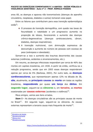 PACOTE DE EXERCÍCIOS COMENTADOS P/ A ANVISA - SAÚDE PÚBLICA E
VIGILÂNCIA SANITÁRIA - Aula nº 2 - PROF. RÔMULO PASSOS
13
https://www.facebook.com/ProfessorRomuloPassos
anos 60, as doenças e agravos não transmissíveis (doenças do aparelho
circulatório, neoplasias, diabetes e outras) tomaram esse papel.
Entre os fatores que contribuíram para essa transição epidemiológica
estão9
:
O processo de transição demográfica, com queda nas taxas de
fecundidade e natalidade e um progressivo aumento na
proporção de idosos, favorecendo o aumento das doenças
crônico-degenerativas (doenças cardiovasculares, câncer,
diabetes, doenças respiratórias).
A transição nutricional, com diminuição expressiva da
desnutrição e aumento do número de pessoas com excesso de
peso (sobrepeso e obesidade).
Somam-se a isso o aumento dos traumas decorrentes das causas
externas (violências, acidentes e envenenamentos, etc.).
Em resumo, as doenças infecciosas respondiam por cerca de 46% das
mortes em capitais brasileiras, em 1930. A partir de então, verificou-se a
redução progressiva, sendo que em 2003 essas doenças responderam
apenas por cerca de 5% (Barbosa, 2003). Por outro lado, as doenças
cardiovasculares, que representavam apenas 12% na década de 30,
são, atualmente, as principais causas de morte em todas as regiões
brasileiras, respondendo por quase um terço dos óbitos. Em
segundo lugar, seguem-se os cânceres e, em terceiro, as mortes
ocasionadas por causas externas (acidentes e violência)10
.
Meus amigos, vamos aos itens errados.
Item I - As doenças circulatórias são as principais causas de morte
no Brasil11
. Em segundo lugar, seguem-se os cânceres. As causas
externas representam a terceira causa mais frequente de morte12
.
9
Ministério da Saúde
10
Ministério da Saúde
11
Mansur et al.
12
Ministério da Saúde
 