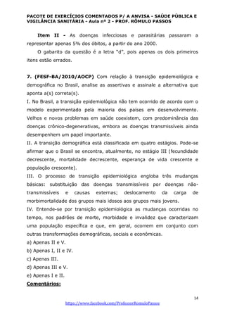 PACOTE DE EXERCÍCIOS COMENTADOS P/ A ANVISA - SAÚDE PÚBLICA E
VIGILÂNCIA SANITÁRIA - Aula nº 2 - PROF. RÔMULO PASSOS
14
https://www.facebook.com/ProfessorRomuloPassos
Item II - As doenças infecciosas e parasitárias passaram a
representar apenas 5% dos óbitos, a partir do ano 2000.
O gabarito da questão é a letra “d”, pois apenas os dois primeiros
itens estão errados.
7. (FESF-BA/2010/AOCP) Com relação à transição epidemiológica e
demográfica no Brasil, analise as assertivas e assinale a alternativa que
aponta a(s) correta(s).
I. No Brasil, a transição epidemiológica não tem ocorrido de acordo com o
modelo experimentado pela maioria dos países em desenvolvimento.
Velhos e novos problemas em saúde coexistem, com predominância das
doenças crônico-degenerativas, embora as doenças transmissíveis ainda
desempenhem um papel importante.
II. A transição demográfica está classificada em quatro estágios. Pode-se
afirmar que o Brasil se encontra, atualmente, no estágio III (fecundidade
decrescente, mortalidade decrescente, esperança de vida crescente e
população crescente).
III. O processo de transição epidemiológica engloba três mudanças
básicas: substituição das doenças transmissíveis por doenças não-
transmissíveis e causas externas; deslocamento da carga de
morbimortalidade dos grupos mais idosos aos grupos mais jovens.
IV. Entende-se por transição epidemiológica as mudanças ocorridas no
tempo, nos padrões de morte, morbidade e invalidez que caracterizam
uma população específica e que, em geral, ocorrem em conjunto com
outras transformações demográficas, sociais e econômicas.
a) Apenas II e V.
b) Apenas I, II e IV.
c) Apenas III.
d) Apenas III e V.
e) Apenas I e II.
Comentários:
 
